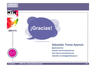 MTW 9.0
Asignatura 1




                             ¡Gracias!


                                                 Sebastián Torres Aparicio
                                                 @sebaxtorres
                                                 linkedin.com/in/sebaxtorres
                                                 http://about.me/sebaxtorres
                                                 sebastian.torres@globalcaja.es



21/11/2012     MTW 9.0 – Módulo Redes Sociales                                    95
 