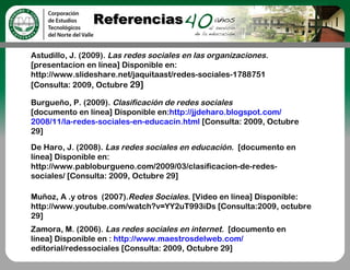 Referencias

Astudillo, J. (2009). Las redes sociales en las organizaciones.
[presentacion en línea] Disponible en:
http://www.slideshare.net/jaquitaast/redes-sociales-1788751
[Consulta: 2009, Octubre 29]

Burgueño, P. (2009). Clasificación de redes sociales
[documento en línea] Disponible en:http://jjdeharo.blogspot.com/
2008/11/la-redes-sociales-en-educacin.html [Consulta: 2009, Octubre
29]

De Haro, J. (2008). Las redes sociales en educación. [documento en
línea] Disponible en:
http://www.pabloburgueno.com/2009/03/clasificacion-de-redes-
sociales/ [Consulta: 2009, Octubre 29]

Muñoz, A .y otros  (2007).Redes Sociales. [Video en línea] Disponible:
http://www.youtube.com/watch?v=YY2uT993iDs [Consulta:2009, octubre
29]
Zamora, M. (2006). Las redes sociales en internet. [documento en
línea] Disponible en : http://www.maestrosdelweb.com/
editorial/redessociales [Consulta: 2009, Octubre 29]
 