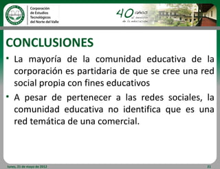 CONCLUSIONES
• La mayoría de la comunidad educativa de la
  corporación es partidaria de que se cree una red
  social propia con fines educativos
• A pesar de pertenecer a las redes sociales, la
  comunidad educativa no identifica que es una
  red temática de una comercial.



lunes, 21 de mayo de 2012                       21
 
