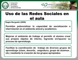 Uso de las Redes Sociales en
           el aula
Según Burgueño (2008)

Permiten potencializar la capacidad de socialización e
interrelación en el ambiente amical y académico.


Mejoran el ambiente de trabajo al permitir al alumno crear
sus propios objetos de interés, logrando enriquecer su
proceso de aprendizaje.

Facilitan la coordinación de trabajo de diversos grupos de
aprendizaje (clase, docente, asignatura, grupo de alumnos ,
etc.) mediante la creación de los grupos apropiados.
 