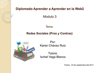 Diplomado Aprender a Aprender en la Web2 Modulo 3 Tema: Redes Sociales (Pros y Contras) Por: Karen Chávez Ruiz Tutora: Ixchel Vega Blanco Fecha:  23 de septiembre del 2011 