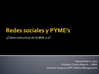 ¿Cómo comunicar en la Web 2.0? Redes sociales y PYME’s Septiembre 6, 2010 Profesor: Carlos Rojas A. – MBA Director empresa UDP | Media Management 