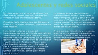 Adolescentes y redes sociales
Las redes sociales son un hecho social sobre todo
entre nuestros jovenes, ignorarlo sería poner una
venda en los ojos a nuestra realidad social.
Como todo hecho novedoso tiene sus defensores y
detractores, pero poner puertas al campo parece una
tarea imposible.
Su implantación alcanza una magnitud
incuestionable que viene acrecentada sobre todo por
su extensión e inclusión en los dispositivos móviles
de última generación (smartphone), que ha hecho de
las redes sociales todo un referente de comunicación
y socialización entre los jóvenes. Nuestro deber
como docentes es conocer estas redes sociales y
educar a nuestro alumnado en un uso adecuado y
seguro. Siempre es bueno saber las realidades
(¡aunque sean virtuales!) por las que se mueve
nuestro alumnado.
Las redes sociales son herramientas de
comunicación muy potentes, permiten ver e
insertar fotografías, vídeos y enviar mensajes
entre usuarios. Todas estas funcionalidades
son muy atractivas para nuestro alumnado que
muchas veces no repara en los inconvenientes
de este tipo de aplicaciones.
Al igual que otras herramientas y tecnologías,
hemos de ser consecuentes en que nuestro
alumnado no dejará de usar las redes sociales,
pero nosotros podemos colaborar en que
tengan un uso más adecuado y seguro.
 