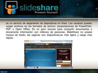 es un servicio de alojamiento de diapositivas en línea. Los usuarios pueden
cargar archivos en los formatos de archivo: presentaciones de PowerPoint,
PDF u Open Office. Es un gran recurso para compartir documentos y
obviamente información con millones de personas, SlideShare no acepta
música de fondo, las páginas son diapositivas,es más ligero y carga más
rápido.
 