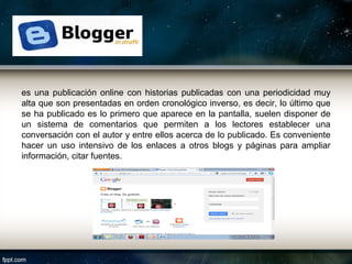 es una publicación online con historias publicadas con una periodicidad muy
alta que son presentadas en orden cronológico inverso, es decir, lo último que
se ha publicado es lo primero que aparece en la pantalla, suelen disponer de
un sistema de comentarios que permiten a los lectores establecer una
conversación con el autor y entre ellos acerca de lo publicado. Es conveniente
hacer un uso intensivo de los enlaces a otros blogs y páginas para ampliar
información, citar fuentes.
 