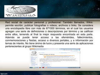 Red social de carácter personal y profesional. También llamados, Wikis:
permite escribir, publicar fotografías o videos, archivos o links. Se considera
una enciclopedia libre con más de 671000 términos, en el cual los usuarios
agregan una serie de definiciones o descripciones por término y se califican
entre ellos, teniendo al final la mejor respuesta encontrada en esta parte.
Además se puede tener acceso a las efemérides, fallecimientos,
conmemoraciones y fiestas, acceso a diversos portales, y a información por
temas de interés. No tiene ánimo de lucro y presenta una serie de aplicaciones
pertenecientes al grupo Wikimedia
 