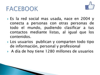  Es la red social mas usada, nace en 2004 y
conecta a personas con otras personas de
todo el mundo, pudiendo clasificar a tus
contactos mediante listas, al igual que los
contenidos.
 Los usuarios publican y comparten todo tipo
de información, personal y profesional
 A día de hoy tiene 1280 millones de usuarios
 