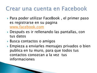  Para poder utilizar FaceBook , el primer paso
es registrarse en su pagina
www.facebook.com
 Después es ir rellenando las pantallas, con
tus datos
 Busca contactos o amigos
 Empieza a enviarles mensajes privados o bien
publica en tu muro, para que todos tus
contactos conozcan a la vez tus
informaciones
 