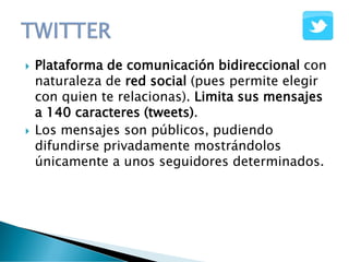  Plataforma de comunicación bidireccional con
naturaleza de red social (pues permite elegir
con quien te relacionas). Limita sus mensajes
a 140 caracteres (tweets).
 Los mensajes son públicos, pudiendo
difundirse privadamente mostrándolos
únicamente a unos seguidores determinados.
 