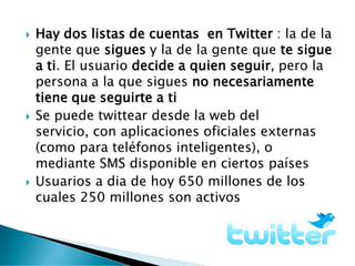  Hay dos listas de cuentas en Twitter : la de la
gente que sigues y la de la gente que te sigue
a ti. El usuario decide a quien seguir, pero la
persona a la que sigues no necesariamente
tiene que seguirte a ti
 Se puede twittear desde la web del
servicio, con aplicaciones oficiales externas
(como para teléfonos inteligentes), o
mediante SMS disponible en ciertos países
 Usuarios a dia de hoy 650 millones de los
cuales 250 millones son activos
 