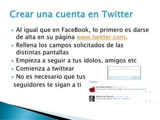  Al igual que en FaceBook, lo primero es darse
de alta en su página www.twitter.com.
 Rellena los campos solicitados de las
distintas pantallas
 Empieza a seguir a tus ídolos, amigos etc
 Comienza a twittear
 No es necesario que tus
seguidores te sigan a ti
 
