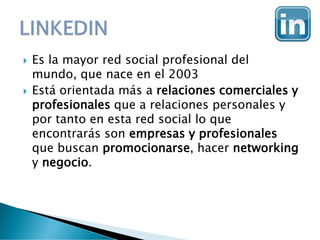  Es la mayor red social profesional del
mundo, que nace en el 2003
 Está orientada más a relaciones comerciales y
profesionales que a relaciones personales y
por tanto en esta red social lo que
encontrarás son empresas y profesionales
que buscan promocionarse, hacer networking
y negocio.
 