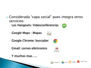  Considerada “capa social” pues integra otros
servicios:
◦ Los Hangouts: Videoconferencias
◦ Google Maps : Mapas
◦ Google Chrome: buscador
◦ Gmail: correo eléctronico
◦ Y muchos mas…..
 