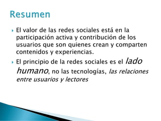  El valor de las redes sociales está en la
participación activa y contribución de los
usuarios que son quienes crean y comparten
contenidos y experiencias.
 El principio de la redes sociales es el lado
humano, no las tecnologías, las relaciones
entre usuarios y lectores
 
