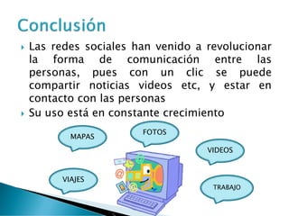  Las redes sociales han venido a revolucionar
la forma de comunicación entre las
personas, pues con un clic se puede
compartir noticias videos etc, y estar en
contacto con las personas
 Su uso está en constante crecimiento
FOTOS
MAPAS
VIDEOS
VIAJES
TRABAJO
 