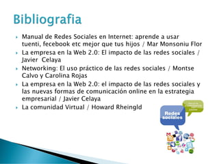  Manual de Redes Sociales en Internet: aprende a usar
tuenti, fecebook etc mejor que tus hijos / Mar Monsoniu Flor
 La empresa en la Web 2.0: El impacto de las redes sociales /
Javier Celaya
 Networking: El uso práctico de las redes sociales / Montse
Calvo y Carolina Rojas
 La empresa en la Web 2.0: el impacto de las redes sociales y
las nuevas formas de comunicación online en la estrategia
empresarial / Javier Celaya
 La comunidad Virtual / Howard Rheingld
 