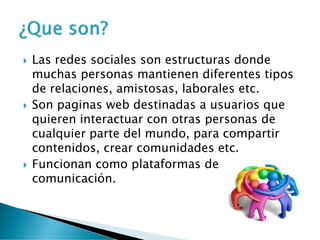 Las redes sociales son estructuras donde
muchas personas mantienen diferentes tipos
de relaciones, amistosas, laborales etc.
 Son paginas web destinadas a usuarios que
quieren interactuar con otras personas de
cualquier parte del mundo, para compartir
contenidos, crear comunidades etc.
 Funcionan como plataformas de
comunicación.
 