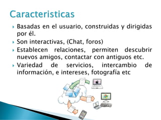  Basadas en el usuario, construidas y dirigidas
por él.
 Son interactivas, (Chat, foros)
 Establecen relaciones, permiten descubrir
nuevos amigos, contactar con antiguos etc.
 Variedad de servicios, intercambio de
información, e intereses, fotografía etc
 