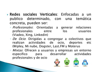  Redes sociales Verticales: Enfocadas a un
publico determinado, con una temática
concreta, pueden ser:
◦ Profesionales: Orientadas a generar relaciones
profesionales entre los usuarios
(Viadeo, Xing, Linkedin)
◦ De Ocio: Dirigidas a congregar a colectivos que
realizan actividades de ocio, deportes etc
(Wipley, Mi nube, Dogster, Last.FM y Moterus
◦ Mixtas: Ofrecen a usuarios y empresas un entorno
especifico para desarrollar actividades
profesionales y de ocio
 