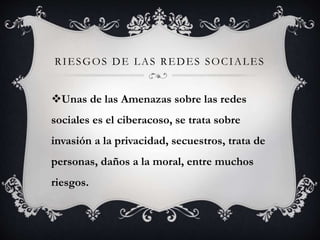 RIESGOS DE LAS REDES SOCIALES 
Unas de las Amenazas sobre las redes 
sociales es el ciberacoso, se trata sobre 
invasión a la privacidad, secuestros, trata de 
personas, daños a la moral, entre muchos 
riesgos. 
 