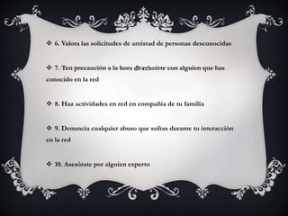  6. Valora las solicitudes de amistad de personas desconocidas 
 7. Ten precaución a la hora de reunirte con alguien que has 
conocido en la red 
 8. Haz actividades en red en compañía de tu familia 
 9. Denuncia cualquier abuso que sufras durante tu interacción 
en la red 
 10. Asesórate por alguien experto 
 