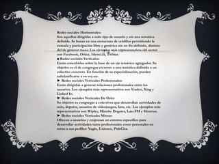 Redes sociales Horizontales: 
Son aquellas dirigidas a todo tipo de usuario y sin una temática 
definida. Se basan en una estructura de celdillas permitiendo la 
entrada y participación libre y genérica sin un fin definido, distinto 
del de generar masa. Los ejemplos más representativos del sector 
son Facebook, Orkut, Identi.ca, Twitter. 
■ Redes sociales Verticales: 
Están concebidas sobre la base de un eje temático agregador. Su 
objetivo es el de congregar en torno a una temática definida a un 
colectivo concreto. En función de su especialización, pueden 
subclasificarse a su vez en: 
► Redes sociales Verticales Profesionales: 
Están dirigidas a generar relaciones profesionales entre los 
usuarios. Los ejemplos más representativos son Viadeo, Xing y 
Linked In. 
► Redes sociales Verticales De Ocio: 
Su objetivo es congregar a colectivos que desarrollan actividades de 
ocio, deporte, usuarios de videojuegos, fans, etc. Los ejemplos más 
representativos son Wipley, Minube Dogster, Last.FM y Moterus. 
► Redes sociales Verticales Mixtas: 
Ofrecen a usuarios y empresas un entorno específico para 
desarrollar actividades tanto profesionales como personales en 
torno a sus perfiles: Yuglo, Unience, PideCita. 
 