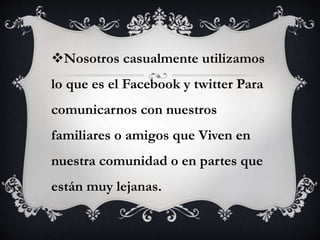 Nosotros casualmente utilizamos 
lo que es el Facebook y twitter Para 
comunicarnos con nuestros 
familiares o amigos que Viven en 
nuestra comunidad o en partes que 
están muy lejanas. 
 