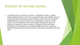 Evolución de las redes sociales
 LAS REDES SOCIALES TIENEN SUS INICIOS, A MEDIADOS DE 1995, CUANDO
RANDY CONRADS CREA EL SITIO WEB CLASSMATES.COM. ESTA PERMITE QUE LAS
PERSONAS PUEDAN RECUPERAR O MANTENER EL CONTACTO CON ANTIGUOS
COMPAÑEROS DEL COLEGIO, INSTITUTO, UNIVERSIDAD, TRABAJO, ENTRE
OTROS. EN 2002 APARECEN SITIOS WEB PROMOCIONANDO LAS REDES DE
CIRCULO DE AMIGOS EN LINEA CUANDO EL TERMINO SE EMPLEABA PARA
DESCRIBIR LAS RELACIONES EN LAS COMUNIDADES VIRTUALES. UNA DE LAS
PRIMERAS REDES SOCIALES MAS POPULARES, FRIENDSTER, APARECIO EN EL AÑO
2002
 
