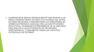  FACEBOOK BFUE CREADO ORIGINALMENTE PARA APOYAR A LAS
REDES UNIVERSITARIAS, EN 2004, LOS USUARIOS DEL SOTIO
ESTABAN OBLIGADOS A PROPORCIONAR LAS DIRECCIONES DE
CORREO ELECTRONICO ASOCIADA CON LAS INSTITUCIONES
EDUCATIVAS. FACXEBOOK POSTERIORMENTE SE HA AMPLIADO
PARA INCLUIR A LOS ESTUDIANTES DE SECUNDARIA,
PROFESIONALES, Y FINALMENTE TODOS LOS USUATIOS
POTENCIALES DE INTERNET.
 