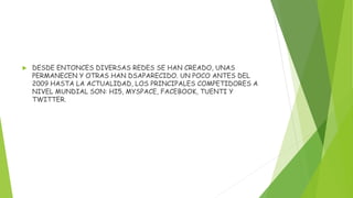  DESDE ENTONCES DIVERSAS REDES SE HAN CREADO, UNAS
PERMANECEN Y OTRAS HAN DSAPARECIDO. UN POCO ANTES DEL
2009 HASTA LA ACTUALIDAD, LOS PRINCIPALES COMPETIDORES A
NIVEL MUNDIAL SON: HI5, MYSPACE, FACEBOOK, TUENTI Y
TWITTER.
 
