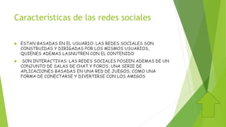 Características de las redes sociales
 ESTAN BASADAS EN EL USUARIO: LAS REDES SOCIALES SON
CONSTRUIDAS Y DIRIGADAS POR LOS MISMOS USUARIOS,
QUIENES ADEMAS LASNUTREN CON EL CONTENIDO
 SON INTERACTIVAS: LAS REDES SOCIALES POSEEN ADEMAS DE UN
CONJUNTO DE SALAS DE CHAT Y FOROS, UNA SERIE DE
APLICACIONES BASADAS EN UNA RED DE JUEGOS, COMO UNA
FORMA DE CONECTARSE Y DIVERTIRSE CON LOS AMIGOS
 