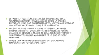  ESTABLECEN RELACIONES: LAS REDES SOCIALES NO SOLO
PERMITEN DESCUBRIR NUEVOS AMIGOS SOBRE LA BASE DE
INTERESES, SINO QUE TAMBIEN PERMITEN VOLVER A CONECTARSE
CON VIEJOS AMIGOS CON LOS QUE SE HA PERDIDO.
 INTERCAMBIO DE INFORMACIONBE INTERESES: LAS REDES
SOCIALES PERMITEN QUE EL CONTENIDO PUBLICADO POR UN
USUARIO SE DIFUNDE A TRAVES DE JUNA RED DE CONTACTOS Y
SUB-CONTACTOS MUCHO MAS GRANDE DE LO QUE SE PUEDE
IMAGINAR.
 OFRECE UNA VARIEDAD DE SERVICIOS. INTERCAMBIO DE
KINFORMACION, FOTOGRAFIAS, SERV
 
