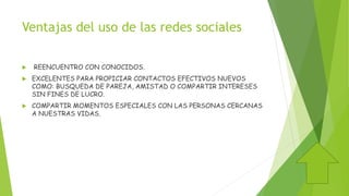 Ventajas del uso de las redes sociales
 REENCUENTRO CON CONOCIDOS.
 EXCELENTES PARA PROPICIAR CONTACTOS EFECTIVOS NUEVOS
COMO: BUSQUEDA DE PAREJA, AMISTAD O COMPARTIR INTERESES
SIN FINES DE LUCRO.
 COMPARTIR MOMENTOS ESPECIALES CON LAS PERSONAS CERCANAS
A NUESTRAS VIDAS.
 