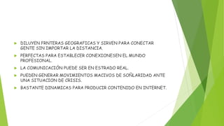  DILUYEN FRNTERAS GEOGRAFICAS Y SIRVEN PARA CONECTAR
GENTE SIN IMPORTAR LA DISTANCIA.
 PERFECTAS PARA ESTABLECER CONEXIONESEN EL MUNDO
PROFESIONAL.
 LA COMUNICACIÓN PUEDE SER EN ESTRADO REAL.
 PUEDEN GENERAR MOVIMIENTOS MACIVOS DE SOÑLARIDAD ANTE
UNA SITUACION DE CRISIS.
 BASTANTE DINAMICAS PARA PRODUCIR CONTENIDO EN INTERNET.
 
