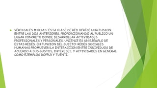  VERTICALES MIXTAS: ESTA CLASE DE RED OFRECE UNA FUSION
ENTRE LAS DOS ANTERIORES, PROPORCIONANDO AL PUBLICO UN
LUGAR CONCRETO DONDE DESARROLLAR ACTIVIDADES
PROFESIONALES Y PERSONALES. UNIENCE ES UN EJEMPLO DE
ESTAS REDES. EN FUNCION DEL SUJETO: REDES SOCIALES
HUMANAS:PROMUEVEN LA INTERACCION ENTRE INDIVIDUOS DE
ACUERDO A SUS GUSTOS, INTERESES, Y ACTIVIDADES EN GENERAL
COMO EJEMPLOS DOPPLR Y TUENTI.
 