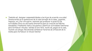  También así, designar responsabilidades a los hijos de acuerdo a su edad.
Involucrarles en lo quehaceres de la casa (arreglo de la cama, juguetes,
limpieza, etc.) Por otra parte, sostiene que promover la práctica de
actividades física es una buena alternativa para la creación de hábitos
saludables. Finalmente insta a los padres a planificar actividades familiares
para fortalecer vínculos. Salidas al aire libre, noche de juegos en la casa,
reunión con amigos. Recomienda establecer horarios de utilización de la
misma para fortalecer el vínculo familiar
 
