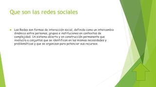 Que son las redes sociales
 Las Redes son formas de interacción social, definida como un intercambio
dinámico entre personas, grupos e instituciones en contextos de
complejidad. Un sistema abierto y en construcción permanente que
involucra a conjuntos que se identifican en las mismas necesidades y
problemáticas y que se organizan para potenciar sus recursos.
 