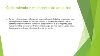 Cada miembro es importante en la red
 En las redes sociales en Internet tenemos la posibilidad de interactuar con
otras personas aunque no las conozcamos, el sistema es abierto y se va
construyendo obviamente con lo que cada suscripto a la red aporta, cada
nuevo miembro que ingresa transforma al grupo en otro nuevo. La red no es
lo mismo si uno de sus miembros deja de ser parte.
 
