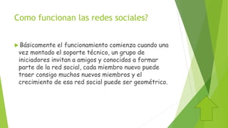 Como funcionan las redes sociales?
 Básicamente el funcionamiento comienza cuando una
vez montado el soporte técnico, un grupo de
iniciadores invitan a amigos y conocidos a formar
parte de la red social, cada miembro nuevo puede
traer consigo muchos nuevos miembros y el
crecimiento de esa red social puede ser geométrico.
 
