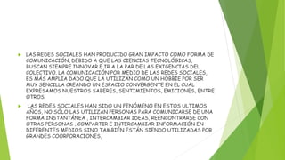  LAS REDES SOCIALES HAN PRODUCIDO GRAN IMPACTO COMO FORMA DE
COMUNICACIÓN, DEBIDO A QUE LAS CIENCIAS TECNOLÓGICAS,
BUSCAN SIEMPRE INNOVAR E IR A LA PAR DE LAS EXIGENCIAS DEL
COLECTIVO. LA COMUNICACIÓN POR MEDIO DE LAS REDES SOCIALES,
ES MÁS AMPLIA DADO QUE LA UTILIZAN COMO UN HOBBIE POR SER
MUY SENCILLA CREANDO UN ESPACIO CONVERGENTE EN EL CUAL
EXPRESAMOS NUESTROS SABERES, SENTIMIENTOS, EMICIONES, ENTRE
OTROS.
 LAS REDES SOCIALES HAN SIDO UN FENÓMENO EN ESTOS ULTIMOS
AÑOS, NO SÓLO LAS UTILIZAN PERSONAS PARA COMUNICARSE DE UNA
FORMA INSTANTÁNEA , INTERCAMBIAR IDEAS, REENCONTRARSE CON
OTRAS PERSONAS , COMPARTIR E INTERCAMBIAR INFORMACIÓN EN
DIFERENTES MEDIOS SINO TAMBIÉN ESTÁN SIENDO UTILIZADAS POR
GRANDES COORPORACIONES,
 