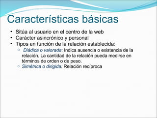 Características básicas Sitúa al usuario en el centro de la web Carácter asincrónico y personal Tipos en función de la relación establecida:   Diádica o valorada : Indica ausencia o existencia de la relación. La cantidad de la relación pueda medirse en términos de orden o de peso. Simétrica o dirigida :  Relación recíproca 