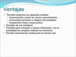Ventajas   Permiten potenciar los siguientes ámbitos: Comunicación ( poner en común conocimientos)  Comunidad (encontrar e integrar comunidades)  Cooperación (hacer cosas juntos) Sencillez de sus interfaces Facilidad para compartir y colocar información, con la posibilidad de compartir material con derechos Permite comunicación multiusuario en tiempo real.  