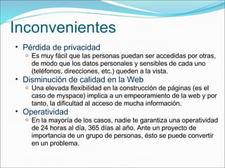 Inconvenientes Pérdida de privacidad Es muy fácil que las personas puedan ser accedidas por otras, de modo que los datos personales y sensibles de cada uno (teléfonos, direcciones, etc.) queden a la vista. Disminución de calidad en la Web Una elevada flexibilidad en la construcción de páginas (es el caso de myspace) implica a un empeoramiento de la web y por tanto, la dificultad al acceso de mucha información. Operatividad En la mayoría de los casos, nadie te garantiza una operatividad de 24 horas al día, 365 días al año. Ante un proyecto de importancia de un grupo de personas, ésto se puede convertir en un problema. 