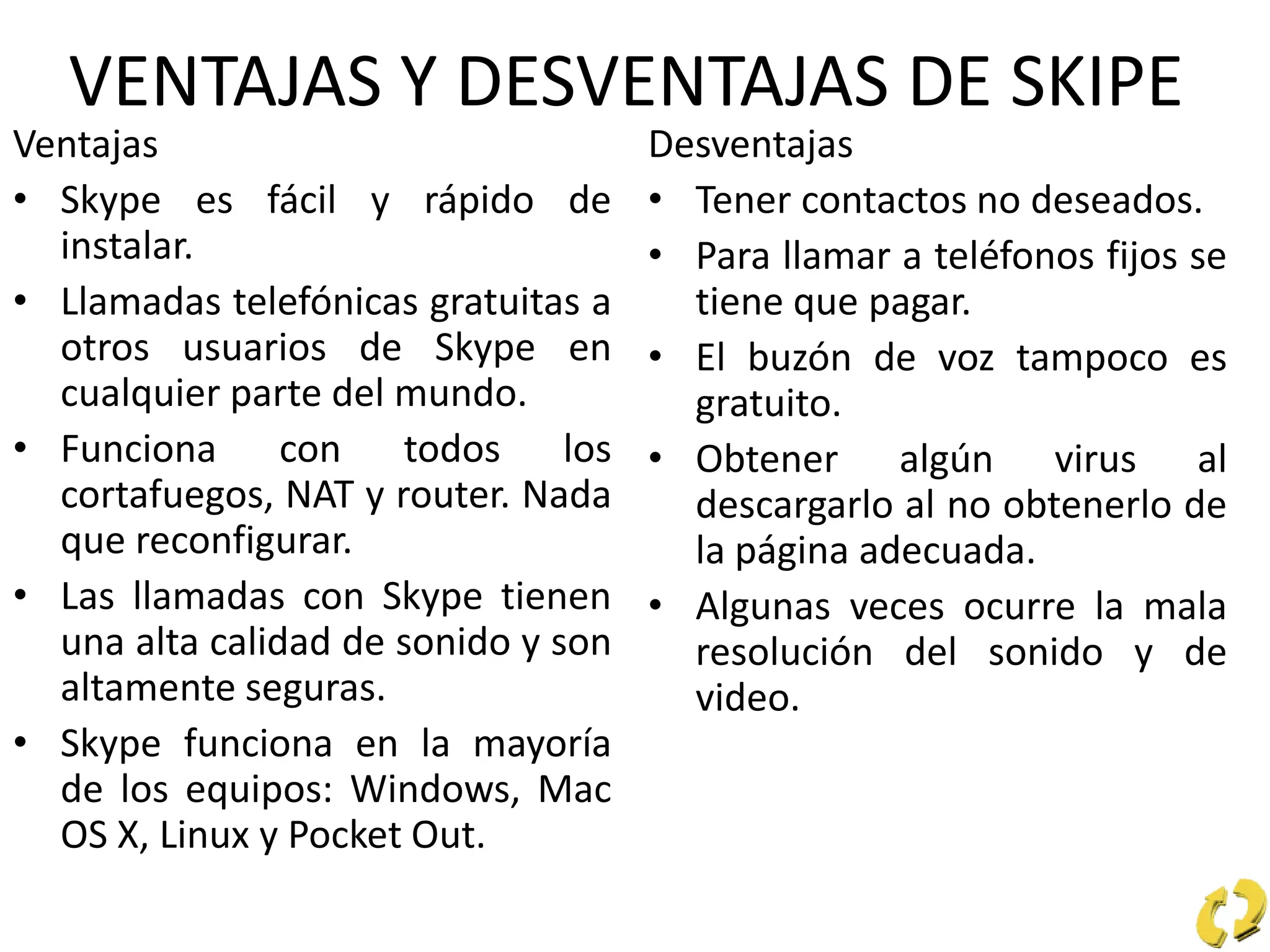 VENTAJAS Y DESVENTAJAS DE SKIPE
Ventajas
• Skype es fácil y rápido de
instalar.
• Llamadas telefónicas gratuitas a
otros usuarios de Skype en
cualquier parte del mundo.
• Funciona con todos los
cortafuegos, NAT y router. Nada
que reconfigurar.
• Las llamadas con Skype tienen
una alta calidad de sonido y son
altamente seguras.
• Skype funciona en la mayoría
de los equipos: Windows, Mac
OS X, Linux y Pocket Out.
Desventajas
• Tener contactos no deseados.
• Para llamar a teléfonos fijos se
tiene que pagar.
• El buzón de voz tampoco es
gratuito.
• Obtener algún virus al
descargarlo al no obtenerlo de
la página adecuada.
• Algunas veces ocurre la mala
resolución del sonido y de
video.
 