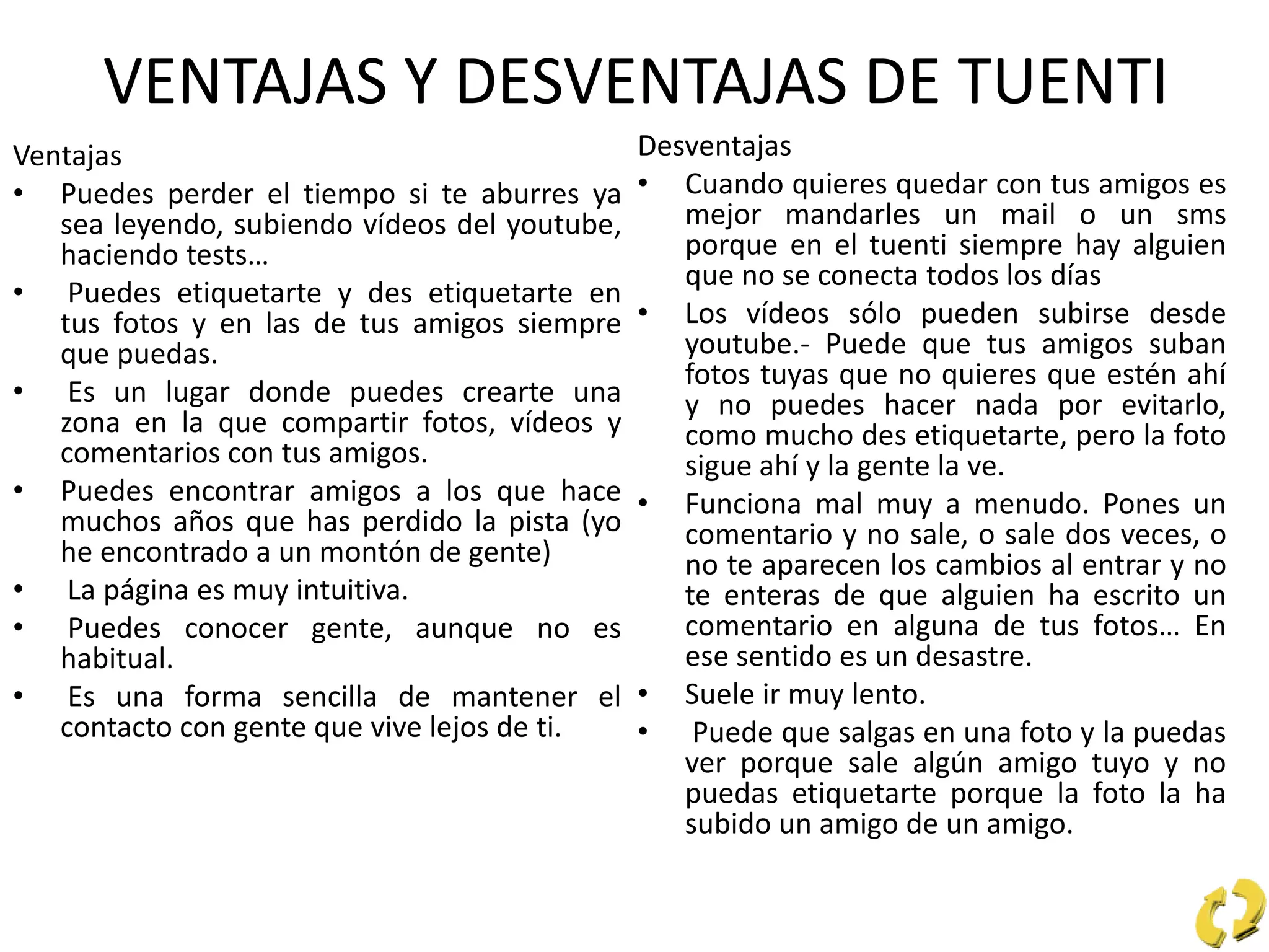 VENTAJAS Y DESVENTAJAS DE TUENTI
Ventajas
• Puedes perder el tiempo si te aburres ya
sea leyendo, subiendo vídeos del youtube,
haciendo tests…
• Puedes etiquetarte y des etiquetarte en
tus fotos y en las de tus amigos siempre
que puedas.
• Es un lugar donde puedes crearte una
zona en la que compartir fotos, vídeos y
comentarios con tus amigos.
• Puedes encontrar amigos a los que hace
muchos años que has perdido la pista (yo
he encontrado a un montón de gente)
• La página es muy intuitiva.
• Puedes conocer gente, aunque no es
habitual.
• Es una forma sencilla de mantener el
contacto con gente que vive lejos de ti.
Desventajas
• Cuando quieres quedar con tus amigos es
mejor mandarles un mail o un sms
porque en el tuenti siempre hay alguien
que no se conecta todos los días
• Los vídeos sólo pueden subirse desde
youtube.- Puede que tus amigos suban
fotos tuyas que no quieres que estén ahí
y no puedes hacer nada por evitarlo,
como mucho des etiquetarte, pero la foto
sigue ahí y la gente la ve.
• Funciona mal muy a menudo. Pones un
comentario y no sale, o sale dos veces, o
no te aparecen los cambios al entrar y no
te enteras de que alguien ha escrito un
comentario en alguna de tus fotos… En
ese sentido es un desastre.
• Suele ir muy lento.
• Puede que salgas en una foto y la puedas
ver porque sale algún amigo tuyo y no
puedas etiquetarte porque la foto la ha
subido un amigo de un amigo.
 