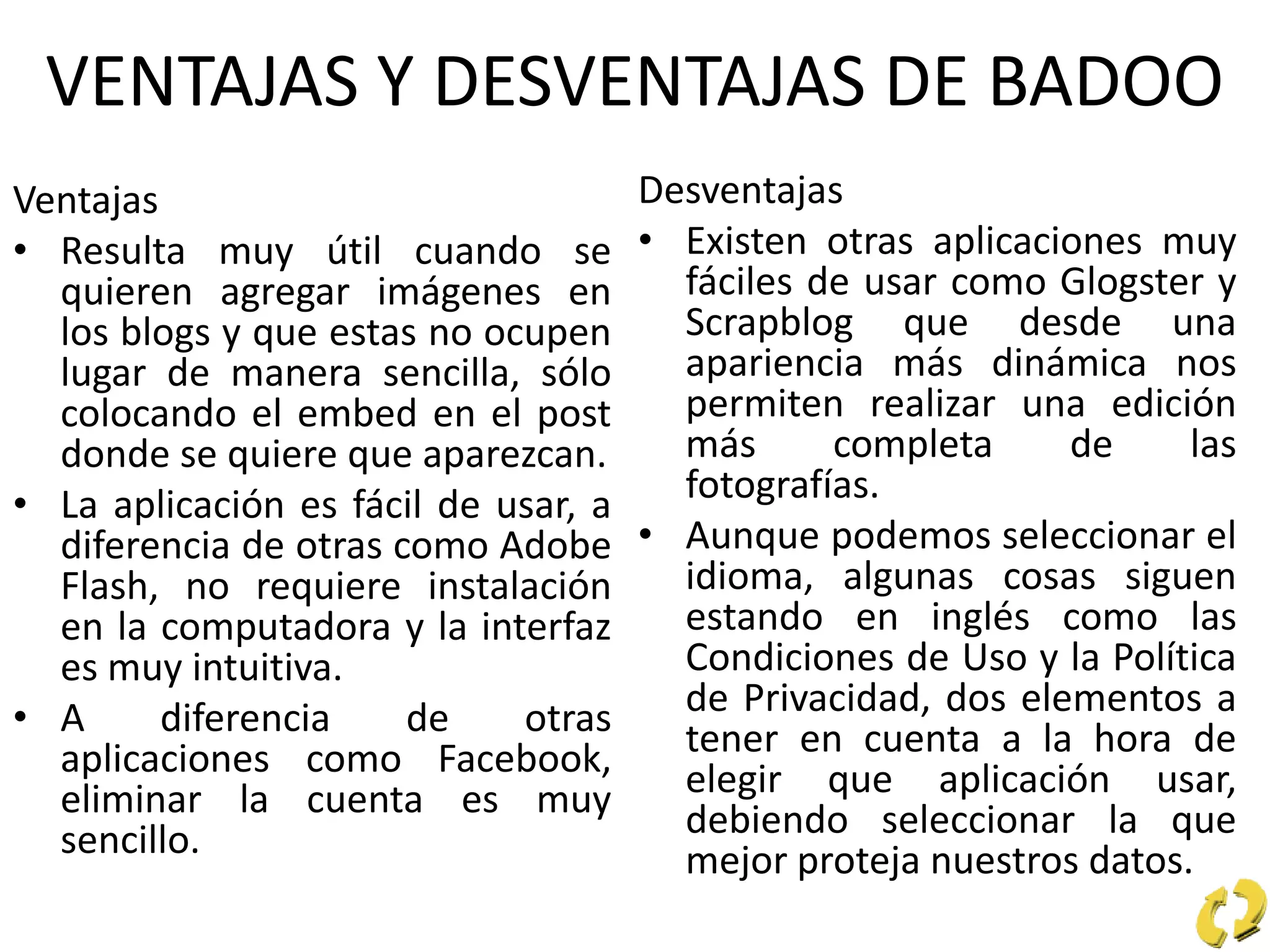 VENTAJAS Y DESVENTAJAS DE BADOO
Ventajas
• Resulta muy útil cuando se
quieren agregar imágenes en
los blogs y que estas no ocupen
lugar de manera sencilla, sólo
colocando el embed en el post
donde se quiere que aparezcan.
• La aplicación es fácil de usar, a
diferencia de otras como Adobe
Flash, no requiere instalación
en la computadora y la interfaz
es muy intuitiva.
• A diferencia de otras
aplicaciones como Facebook,
eliminar la cuenta es muy
sencillo.
Desventajas
• Existen otras aplicaciones muy
fáciles de usar como Glogster y
Scrapblog que desde una
apariencia más dinámica nos
permiten realizar una edición
más completa de las
fotografías.
• Aunque podemos seleccionar el
idioma, algunas cosas siguen
estando en inglés como las
Condiciones de Uso y la Política
de Privacidad, dos elementos a
tener en cuenta a la hora de
elegir que aplicación usar,
debiendo seleccionar la que
mejor proteja nuestros datos.
 