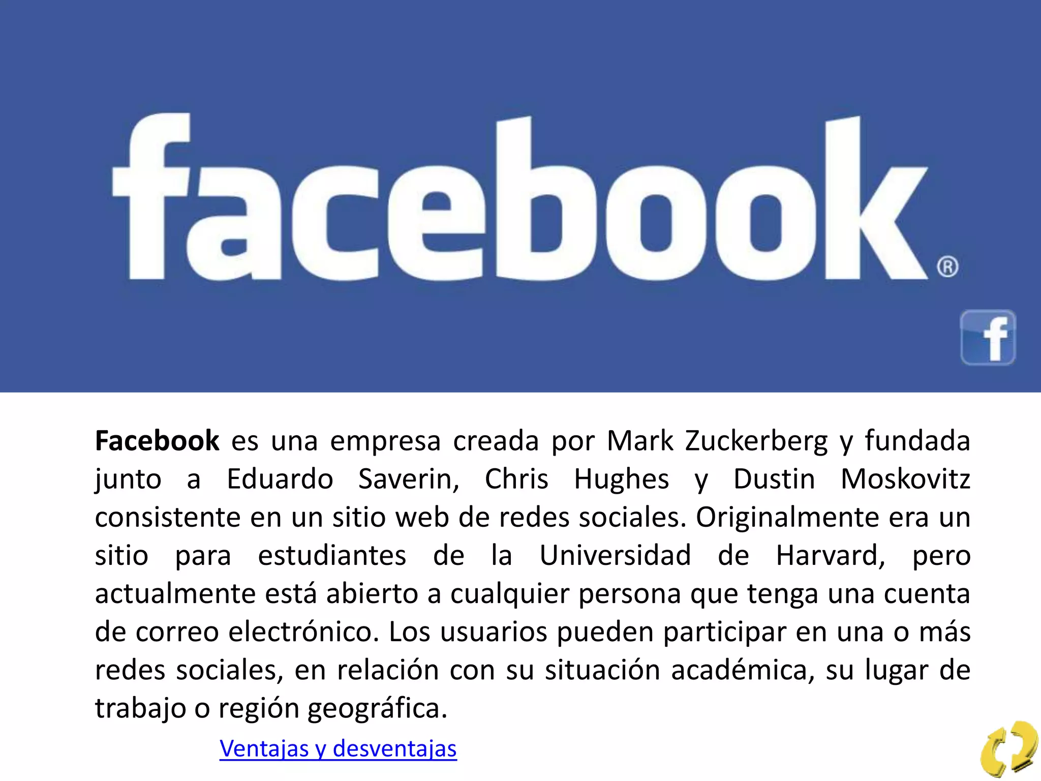 Facebook es una empresa creada por Mark Zuckerberg y fundada
junto a Eduardo Saverin, Chris Hughes y Dustin Moskovitz
consistente en un sitio web de redes sociales. Originalmente era un
sitio para estudiantes de la Universidad de Harvard, pero
actualmente está abierto a cualquier persona que tenga una cuenta
de correo electrónico. Los usuarios pueden participar en una o más
redes sociales, en relación con su situación académica, su lugar de
trabajo o región geográfica.
Ventajas y desventajas
 