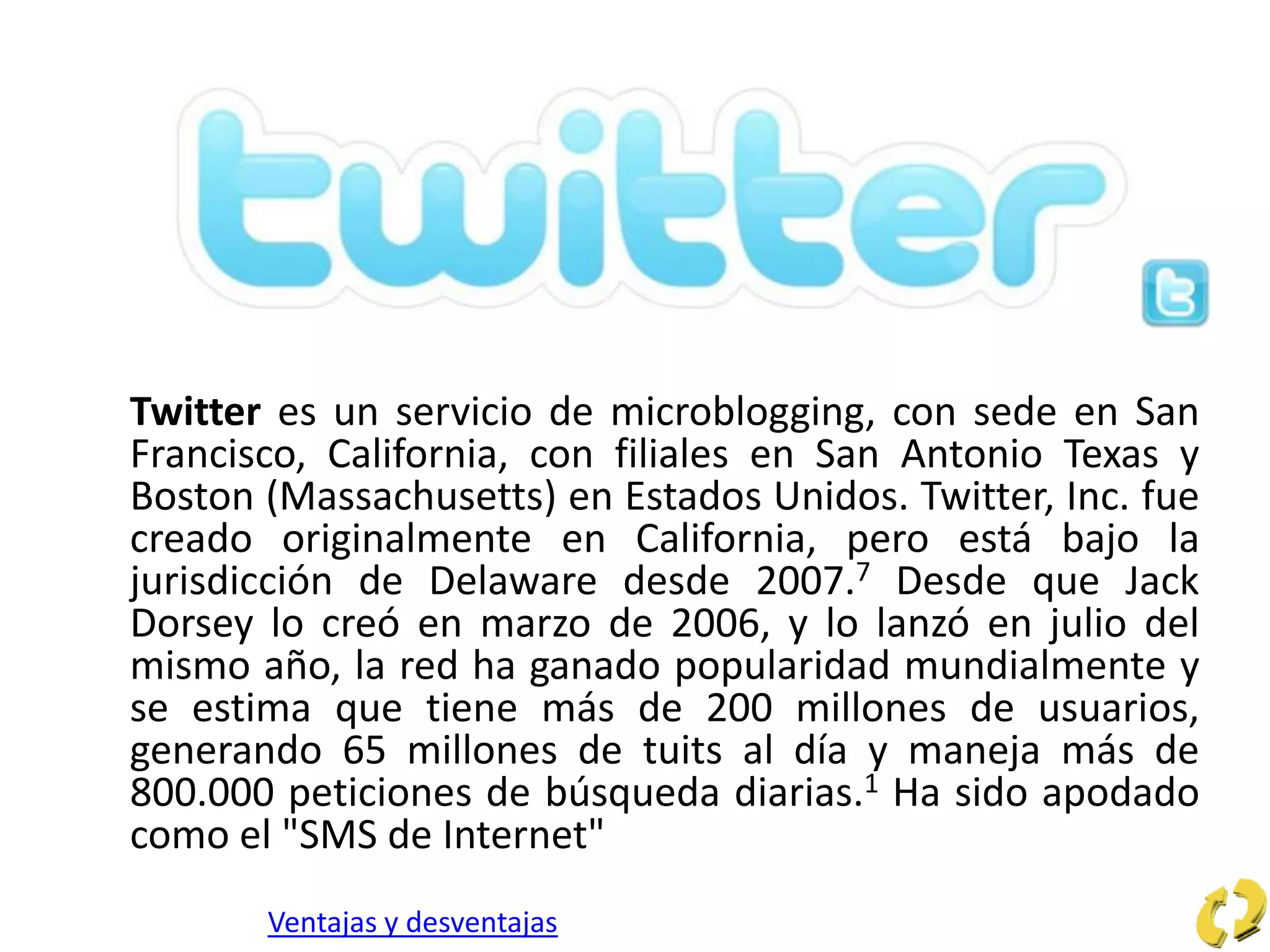 Twitter es un servicio de microblogging, con sede en San
Francisco, California, con filiales en San Antonio Texas y
Boston (Massachusetts) en Estados Unidos. Twitter, Inc. fue
creado originalmente en California, pero está bajo la
jurisdicción de Delaware desde 2007.7 Desde que Jack
Dorsey lo creó en marzo de 2006, y lo lanzó en julio del
mismo año, la red ha ganado popularidad mundialmente y
se estima que tiene más de 200 millones de usuarios,
generando 65 millones de tuits al día y maneja más de
800.000 peticiones de búsqueda diarias.1 Ha sido apodado
como el "SMS de Internet"
Ventajas y desventajas
 