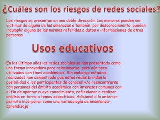 Los riesgos se presentan en una doble dirección. Los menores pueden ser
víctimas de alguna de las amenazas o también, por desconocimiento, pueden
incumplir alguna de las normas referidas a datos o informaciones de otras
personas
En los últimos años las redes sociales se han presentado como
una forma innovadora para relacionarse, pero aún poco
utilizadas con fines académicos. Sin embargo estudios
realizados han demostrado que estas redes brindan la
posibilidad a los participantes de conocer y/o reencontrarse
con personas del ámbito académico con intereses comunes con
el fin de aportar nuevo conocimiento, reflexionar o realizar
análisis en torno a temas específicos. Adicional a lo anterior,
permite incorporar como una metodología de enseñanza-
aprendizaje
 