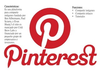 Caracteristicas:
Es una plataforma
para compartir
imágenes fundada por
Ben Silbermann, Paul
Sciarra, y Evan
Sharp,3 el sitio es
manejado por Cold
Brew Labs y
financiado por un
pequeño grupo de
empresarios e
inversores.
Funciones:
• Compartir imágenes
• Compartir enlaces
• Tutoriales
 
